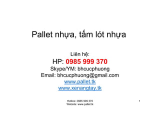 Hotline: 0985 999 370
Website: www.pallet.tk
1
Pallet nh a, t m lót nh a
Liên h :
HP: 0985 999 370
Skype/YM: bhcucphuong
Email: bhcucphuong@gmail.com
www.pallet.tk
www.xenangtay.tk
 