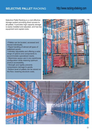 Selective Pallet Racking is a cost effective
storage system providing direct access to
all pallets. It provides high capacity storage,
is easily installed and adjusted, and has low
equipment and capital costs.
SELECTIVE PALLET RACKING
• Pallets can be located, accessed and
moved individually.
• Rapid handling of almost all types of
palletized goods.
• Infinitely adjustable and offering a wide
range of options and components to
accommodate specialized needs.
• Maximizes space use in any warehouse
configuration while retaining optimum
product accessibility.
• Strength and rigidity prevents
compression damage to goods.
• Bottom level of pallets can be stored on
the floor, lowering structure costs.
http://www.racking-shelving.com
 