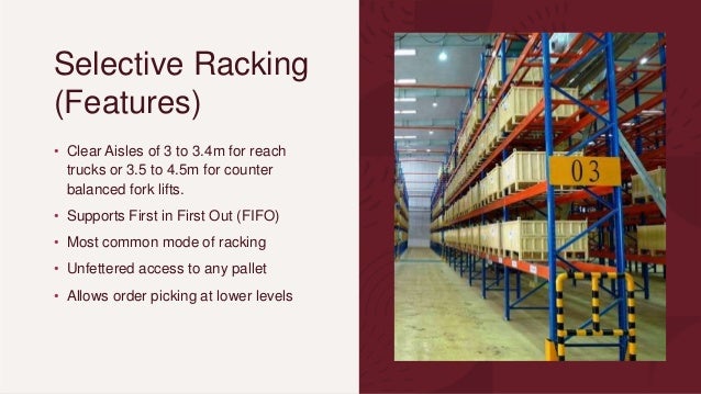 Selective Racking
(Features)
• Clear Aisles of 3 to 3.4m for reach
trucks or 3.5 to 4.5m for counter
balanced fork lifts.
• Supports First in First Out (FIFO)
• Most common mode of racking
• Unfettered access to any pallet
• Allows order picking at lower levels
 