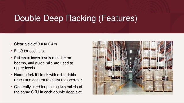 Double Deep Racking (Features)
• Clear aisle of 3.0 to 3.4m
• FILO for each slot
• Pallets at lower levels must be on
beams, and guide rails are used at
upper levels
• Need a fork lift truck with extendable
reach and camera to assist the operator
• Generally used for placing two pallets of
the same SKU in each double deep slot
 