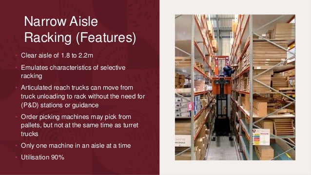 Narrow Aisle
Racking (Features)
• Clear aisle of 1.8 to 2.2m
• Emulates characteristics of selective
racking
• Articulated reach trucks can move from
truck unloading to rack without the need for
(P&D) stations or guidance
• Order picking machines may pick from
pallets, but not at the same time as turret
trucks
• Only one machine in an aisle at a time
• Utilisation 90%
 