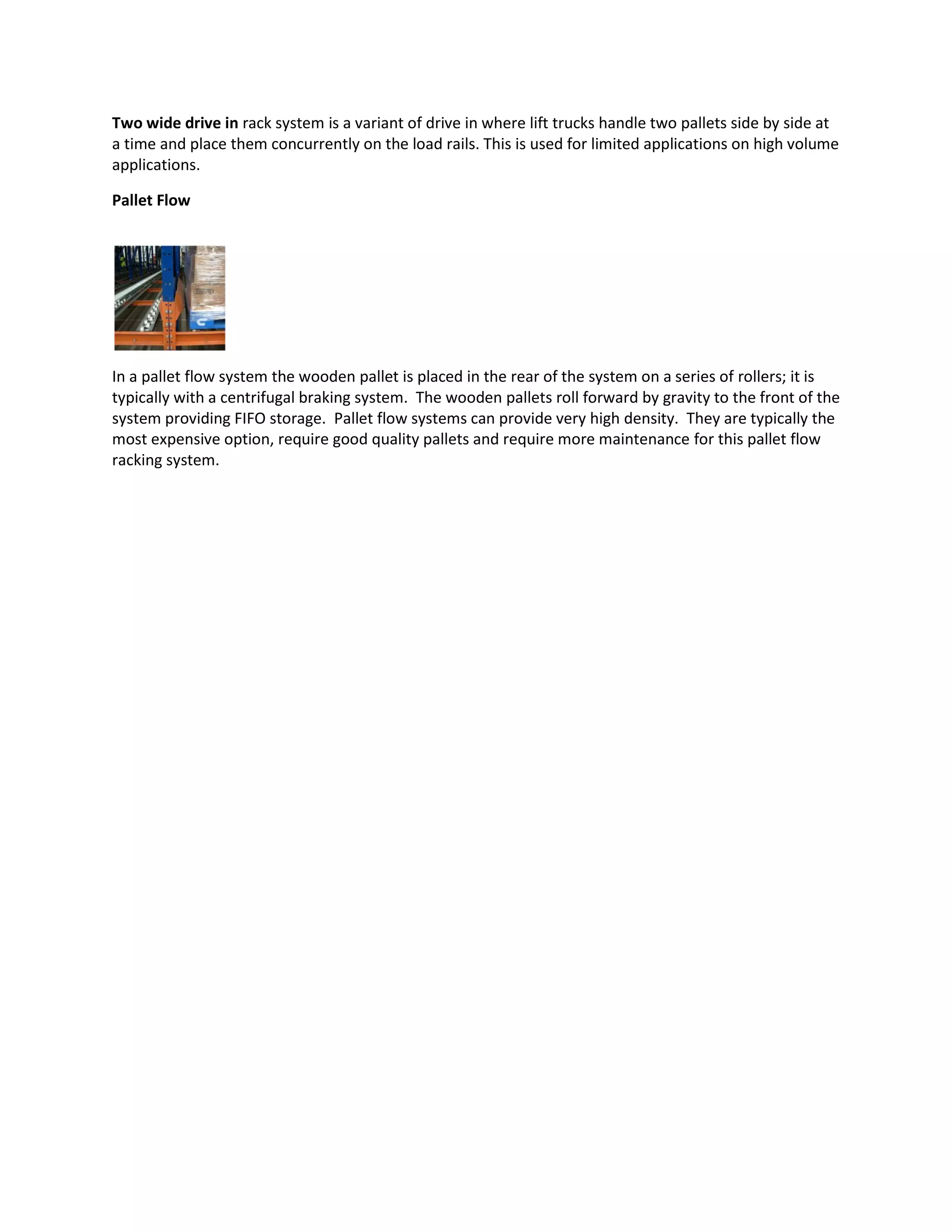 Two wide drive in rack system is a variant of drive in where lift trucks handle two pallets side by side at
a time and place them concurrently on the load rails. This is used for limited applications on high volume
applications.
Pallet Flow
In a pallet flow system the wooden pallet is placed in the rear of the system on a series of rollers; it is
typically with a centrifugal braking system. The wooden pallets roll forward by gravity to the front of the
system providing FIFO storage. Pallet flow systems can provide very high density. They are typically the
most expensive option, require good quality pallets and require more maintenance for this pallet flow
racking system.
 
