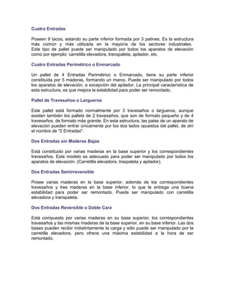 Cuatro Entradas
Poseen 9 tacos, estando su parte inferior formada por 3 patines. Es la estructura
más común y más utilizada en la mayoría de los sectores industriales.
Este tipo de pallet puede ser manipulado por todos los aparatos de elevación
como por ejemplo: carretilla elevadora, transpaleta, apilador, etc.
Cuatro Entradas Perimétrico o Enmarcado
Un pallet de 4 Entradas Perimétrico o Enmarcado, tiene su parte inferior
constituida por 5 maderas, formando un marco. Puede ser manipulado por todos
los aparatos de elevación, a excepción del apilador. La principal característica de
esta estructura, es que mejora la estabilidad para poder ser remontado.
Pallet de Travesaños o Largueros
Este pallet está formado normalmente por 3 travesaños o largueros, aunque
existen también los pallets de 2 travesaños, que son de formato pequeño y de 4
travesaños, de formato más grande. En esta estructura, las palas de un aparato de
elevación pueden entrar únicamente por los dos lados opuestos del pallet, de ahí
el nombre de "2 Entradas".
Dos Entradas sin Maderas Bajas
Está constituido por varias maderas en la base superior y los correspondientes
travesaños. Este modelo es adecuado para poder ser manipulado por todos los
aparatos de elevación. (Carretilla elevadora, traspaleta y apilador).
Dos Entradas Semirreversible
Posee varias maderas en la base superior, además de los correspondientes
travesaños y tres maderas en la base inferior, lo que le entrega una buena
estabilidad para poder ser remontado. Puede ser manipulado con carretilla
elevadora y transpaleta.
Dos Entradas Reversible o Doble Cara
Está compuesto por varias maderas en su base superior, los correspondientes
travesaños y las mismas maderas de la base superior, en su base inferior. Las dos
bases pueden recibir indistintamente la carga y sólo puede ser manipulado por la
carretilla elevadora, pero ofrece una máxima estabilidad a la hora de ser
remontado.
 
