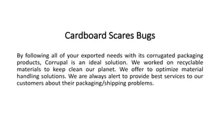 Cardboard Scares Bugs 
By following all of your exported needs with its corrugated packaging 
products, Corrupal is an ideal solution. We worked on recyclable 
materials to keep clean our planet. We offer to optimize material 
handling solutions. We are always alert to provide best services to our 
customers about their packaging/shipping problems. 
 
