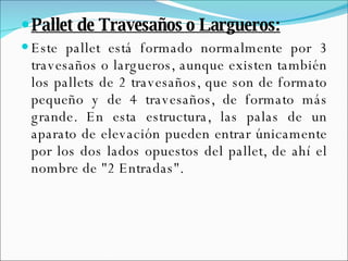 Pallet de Travesaños o Largueros: Este pallet está formado normalmente por 3 travesaños o largueros, aunque existen también los pallets de 2 travesaños, que son de formato pequeño y de 4 travesaños, de formato más grande. En esta estructura, las palas de un aparato de elevación pueden entrar únicamente por los dos lados opuestos del pallet, de ahí el nombre de "2 Entradas". 
