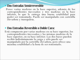 Dos Entradas Semirreversible Posee varias maderas en la base superior, además de los correspondientes travesaños y tres maderas en la base inferior, lo que le entrega una buena estabilidad para poder ser remontado. Puede ser manipulado con carretilla elevadora y transpaleta.  Dos Entradas Reversible o Doble Cara: Está compuesto por varias maderas en su base superior, los correspondientes travesaños y las mismas maderas de la base superior, en su base inferior. Las dos bases pueden recibir indistintamente la carga y sólo puede ser manipulado por la carretilla elevadora, pero ofrece una máxima estabilidad a la hora de ser remontado.  