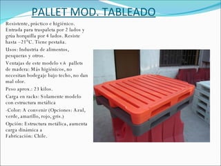 PALLET MOD. TABLEADO Resistente, práctico e higiénico. Entrada para traspaleta por 2 lados y grúa horquilla por 4 lados. Resiste hasta –21°C. Tiene pestaña. Usos: Industria de alimentos, pesqueras y otros. Ventajas de este modelo v/s  pallets de madera: Más higiénicos, no necesitan bodegaje bajo techo, no dan mal olor. Peso aprox.: 23 kilos. Carga en racks: Solamente modelo con estructura metálica -Color: A convenir (Opciones: Azul, verde, amarillo, rojo, gris.) Opción: Estructura metálica, aumenta carga dinámica a Fabricación: Chile. 