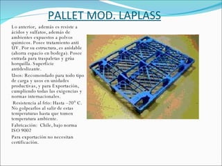 PALLET MOD. LAPLASS Lo anterior,  además es resiste a ácidos y sulfatos, además de ambientes expuestos a polvos químicos. Posee tratamiento anti UV. Por su estructura, es anidable (ahorra espacio en bodega). Posee entrada para traspaletas y grúa horquilla. Superficie antideslizante. Usos: Recomendado para todo tipo de carga y usos en unidades productivas, y para Exportación, cumpliendo todas las exigencias y normas internacionales.   Resistencia al frio: Hasta –20° C. No golpearlos al salir de estas temperaturas hasta que tomen temperatura ambiente. Fabricación:  Chile, bajo norma ISO 9002 Para exportación no necesitan certificación. 