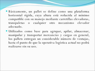 Básicamente, un pallet se define como una plataforma horizontal rígida, cuya altura está reducida al mínimo compatible con su manejo mediante carretillas elevadoras, transpaletas o cualquier otro mecanismo elevador adecuado.  Utilizados como base para agrupar, apilar, almacenar, manipular y transportar mercancías y cargas en general, los pallets entregan un considerable número de ventajas, hasta el punto de que la operativa logística actual no podrá realizarse sin su uso. 