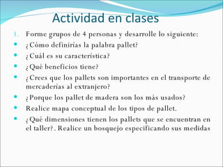 Actividad en clases Forme grupos de 4 personas y desarrolle lo siguiente: ¿Cómo definirías la palabra pallet? ¿Cuál es su característica? ¿Qué beneficios tiene? ¿Crees que los pallets son importantes en el transporte de mercaderías al extranjero? ¿Porque los pallet de madera son los más usados? Realice mapa conceptual de los tipos de pallet. ¿Qué dimensiones tienen los pallets que se encuentran en el taller?. Realice un bosquejo especificando sus medidas 