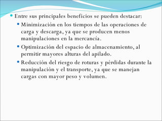 Entre sus principales beneficios se pueden destacar: Minimización en los tiempos de las operaciones de carga y descarga, ya que se producen menos manipulaciones en la mercancía. Optimización del espacio de almacenamiento, al permitir mayores alturas del apilado.  Reducción del riesgo de roturas y pérdidas durante la manipulación y el transporte, ya que se manejan cargas con mayor peso y volumen.  