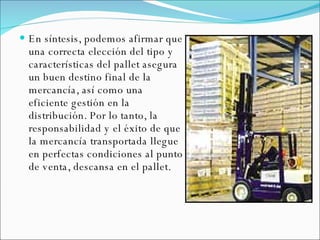 En síntesis, podemos afirmar que una correcta elección del tipo y características del pallet asegura un buen destino final de la mercancía, así como una eficiente gestión en la distribución. Por lo tanto, la responsabilidad y el éxito de que la mercancía transportada llegue en perfectas condiciones al punto de venta, descansa en el pallet. 