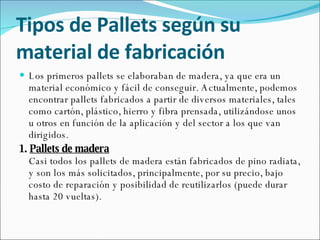 Tipos de Pallets según su material de fabricación Los primeros pallets se elaboraban de madera, ya que era un material económico y fácil de conseguir. Actualmente, podemos encontrar pallets fabricados a partir de diversos materiales, tales como cartón, plástico, hierro y fibra prensada, utilizándose unos u otros en función de la aplicación y del sector a los que van dirigidos.  1.  Pallets de madera Casi todos los pallets de madera están fabricados de pino radiata, y son los más solicitados, principalmente, por su precio, bajo costo de reparación y posibilidad de reutilizarlos (puede durar hasta 20 vueltas). 