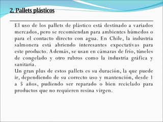 2. Pallets plásticos El uso de los pallets de plástico está destinado a variados mercados, pero se recomiendan para ambientes húmedos o para el contacto directo con agua. En Chile, la industria salmonera está abriendo interesantes expectativas para este producto. Además, se usan en cámaras de frío, túneles de congelado y otro rubros como la industria gráfica y sanitaria. Un gran plus de estos pallets es su duración, la que puede ir, dependiendo de su correcto uso y mantención, desde 1 a 5 años, pudiendo ser reparado o bien reciclado para productos que no requieren resina virgen. 