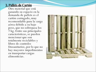 3. Pallets de Cartón Otro material que está ganando su espacio en la demanda de pallets es el cartón corrugado, muy recomendable para la carga aérea debido a su bajo peso, que no sobrepasa los 7 kg. Entre sus principales características, se pueden mencionar que son totalmente reciclables y libres de controles fitosanitarios, por lo que no hay mayores impedimentos en transportar cargas alimenticias. 