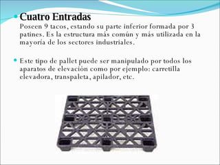 Cuatro Entradas  Poseen 9 tacos, estando su parte inferior formada por 3 patines. Es la estructura más común y más utilizada en la mayoría de los sectores industriales.  Este tipo de pallet puede ser manipulado por todos los aparatos de elevación como por ejemplo: carretilla elevadora, transpaleta, apilador, etc. 