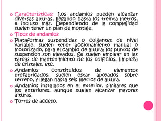  Características: Los andamios pueden alcanzar
diversas alturas, llegando hasta los treinta metros,
e incluso más. Dependiendo de la complejidad
suelen tener un plan de montaje.
 Tipos de andamios
 Plataformas suspendidas o colgantes de nivel
variable, suelen tener accionamiento manual o
motorizado, para el cambio de altura; los puntos de
suspensión son elevados. Se suelen emplear en las
tareas de mantenimiento de los edificios, limpieza
de cristales, etc.
 Andamios constituidos de elementos
prefabricados, suelen estar apoyados sobre
terreno, y llegan hasta seis metros de altura.
 Andamios instalados en el exterior, similares que
los anteriores, aunque suelen alcanzar mayores
alturas.
 Torres de acceso.
 