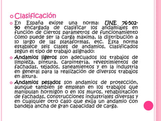  Clasificación
 En España existe una norma: UNE 76-502-
90 encargada de clasificar los andamiajes en
función de ciertos parámetros de funcionamiento
como puede ser la carga máxima, la distribución a
lo largo de las plataformas, etc. Esta norma
establece seis clases de andamios, clasificados
según el tipo de trabajo asignado:
 Andamios ligeros son adecuados los trabajos de
limpieza, pintura, carpintería, revestimientos de
fachadas, tejados, saneamientos y en la industria
en general para la realización de diversos trabajos
en altura.
 Andamios pesados son andamios de protección,
aunque también se emplean en los trabajos que
manipulan hormigón o en los muros, rehabilitación
de fachadas, construcciones industriales diversas y
en cualquier otro caso que exija un andamio con
bandeja ancha de gran capacidad de carga.
 