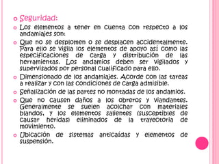  Seguridad:
 Los elementos a tener en cuenta con respecto a los
andamiajes son:
 Que no se desplomen o se desplacen accidentalmente.
Para ello se vigila los elementos de apoyo así como las
especificaciones de carga y distribución de las
herramientas. Los andamios deben ser vigilados y
supervisados por personal cualificado para ello.
 Dimensionado de los andamiajes. Acorde con las tareas
a realizar y con las condiciones de carga admisible.
 Señalización de las partes no montadas de los andamios.
 Que no causen daños a los obreros y viandantes.
Generalmente se suelen acolchar con materiales
blandos, y los elementos salientes (susceptibles de
causar heridas) eliminados de la trayectoria de
movimiento.
 Ubicación de sistemas anticaídas y elementos de
suspensión.
 