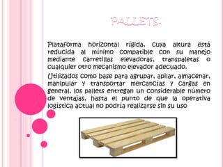Plataforma horizontal rígida, cuya altura está
reducida al mínimo compatible con su manejo
mediante carretillas elevadoras, transpaletas o
cualquier otro mecanismo elevador adecuado.
Utilizados como base para agrupar, apilar, almacenar,
manipular y transportar mercancías y cargas en
general, los pallets entregan un considerable número
de ventajas, hasta el punto de que la operativa
logística actual no podría realizarse sin su uso
 