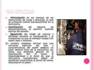  Minimización en los tiempos de las
operaciones de carga y descarga, ya que
se producen menos manipulaciones en la
mercancía.
 Optimización del espacio de
almacenamiento, al permitir mayores
alturas del apilado.
 Reducción del riesgo de roturas y
pérdidas durante la manipulación y el
transporte, ya que se manejan cargas con
mayor peso y volumen.
En síntesis, podemos afirmar que una
correcta elección del tipo y
características del pallet asegura un
buen destino final de la mercancía, así
como una eficiente gestión en la
distribución. Por lo tanto, la
responsabilidad y el éxito de que la
mercancía transportada llegue en
perfectas condiciones al punto de venta,
descansa en el pallet.
 