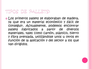  Los primeros pallets se elaboraban de madera,
ya que era un material económico y fácil de
conseguir. Actualmente, podemos encontrar
pallets fabricados a partir de diversos
materiales, tales como cartón, plástico, hierro
y fibra prensada, utilizándose unos u otros en
función de la aplicación y del sector a los que
van dirigidos.
 