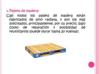  Pallets de madera:
Casi todos los pallets de madera están
fabricados de pino radiata, y son los más
solicitados, principalmente, por su precio, bajo
costo de reparación y posibilidad de
reutilizarlos (puede durar hasta 20 vueltas).
 