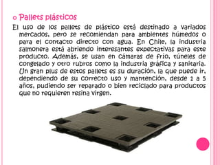  Pallets plásticos
El uso de los pallets de plástico está destinado a variados
mercados, pero se recomiendan para ambientes húmedos o
para el contacto directo con agua. En Chile, la industria
salmonera está abriendo interesantes expectativas para este
producto. Además, se usan en cámaras de frío, túneles de
congelado y otro rubros como la industria gráfica y sanitaria.
Un gran plus de estos pallets es su duración, la que puede ir,
dependiendo de su correcto uso y mantención, desde 1 a 5
años, pudiendo ser reparado o bien reciclado para productos
que no requieren resina virgen.
 