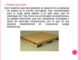  Pallets de Cartón
Otro material que está ganando su espacio en la demanda
de pallets es el cartón corrugado, muy recomendable
para la carga aérea debido a su bajo peso, que no
sobrepasa los 7 kg. Entre sus principales características,
se pueden mencionar que son totalmente reciclables y
libres de controles fitosanitarios, por lo que no hay
mayores impedimentos en transportar cargas
alimenticias.
 