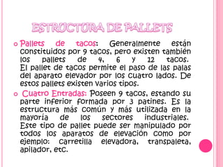  Pallets de tacos: Generalmente están
constituidos por 9 tacos, pero existen también
los pallets de 4, 6 y 12 tacos.
El pallet de tacos permite el paso de las palas
del aparato elevador por los cuatro lados. De
estos pallets existen varios tipos.
 Cuatro Entradas: Poseen 9 tacos, estando su
parte inferior formada por 3 patines. Es la
estructura más común y más utilizada en la
mayoría de los sectores industriales.
Este tipo de pallet puede ser manipulado por
todos los aparatos de elevación como por
ejemplo: carretilla elevadora, transpaleta,
apilador, etc.
 