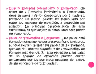  Cuatro Entradas Perimétrico o Enmarcado: Un
pallet de 4 Entradas Perimétrico o Enmarcado,
tiene su parte inferior constituida por 5 maderas,
formando un marco. Puede ser manipulado por
todos los aparatos de elevación, a excepción del
apilador. La principal característica de esta
estructura, es que mejora la estabilidad para poder
ser remontado.
 Pallet de Travesaños o Largueros: Este pallet está
formado normalmente por 3 travesaños o largueros,
aunque existen también los pallets de 2 travesaños,
que son de formato pequeño y de 4 travesaños, de
formato más grande. En esta estructura, las palas
de un aparato de elevación pueden entrar
únicamente por los dos lados opuestos del pallet,
de ahí el nombre de "2 Entradas".
 