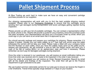 Pallet Shipment Process
At Blue Trading we work hard to make sure we have an easy and convenient cartridge
purchase process for our suppliers.
Our shipping representative will work with you to find the best suitable shipping method
available. Please refer to our Packaging Guidelines to ensure that the cartridges you’re
sending don’t get damaged during transportation and avoid cartridges getting rejected during
inspection.
Please provide us with your list of available cartridges. You can contact a representative either
by email, phone or fax. She/he will provide a quote for your inventory. Once the purchase quote
has been accepted, your Representative will send you a Purchase Order by email, which you
could sign or you can send us an email back that it is approved by you.
You should securely package and prepare your cartridges for shipping. Please remember, if it
shakes it brakes. Usually you can stack pallets up to 7 feet high and shrink wrap the pallet
[otherwise the carriers will not take your load]. Please make a label with your company name
and PO Number on each pallet. Once you have the pallets ready send us the pallet counts,
weights and dimensions; we will schedule a pick-up with the freight carrier and send you a
copy of the Bill of Lading [BOL], on an agreed-upon date and time if necessary. Please
remember we don’t pay for damaged cartridges during shipment.
Once the order is received in our warehouse, you will receive an email notification letting you
know that order was received and it’s ready to be inspected in the order it was received.
Once the order is processed you will receive an Order Receipt [Inspection Report] by email
with all the details and findings of the inspection. The order then will get to the Finance
Department to get scheduled to be paid.
We use trusted common nationwide carriers for our pick-ups to ensure we receive the freight in
a fair timeframe. Transit times typically range between 2-7 days on your location.
 