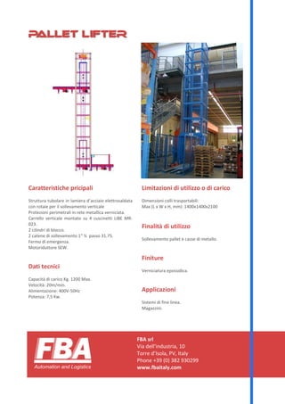 FBA srl
Via dell’industria, 10
Torre d’Isola, PV, Italy
Phone +39 (0) 382 930299
www.fbaitaly.com
Caratteristiche principali
Struttura tubolare in lamiera d’acciaio elettrosaldata
con rotaie per il sollevamento verticale
Protezioni perimetrali in rete metallica verniciata.
Carrello verticale montato su 4 cuscinetti LIBE MR-
023.
2 cilindri di blocco.
2 catene di sollevamento 1” ¼ passo 31.75.
Fermo di emergenza.
Motoriduttore SEW.
Dati tecnici
Capacità di carico kg. 1200 Max.
Velocità: 20m/min.
Alimentazione: 400V-50Hz
Potenza: 7,5 kW.
Limitazioni di utilizzo o di carico
Dimensioni colli trasportabili:
Max (L x W x H, mm): 1400x1400x2100
Finalità di utilizzo
Sollevamento pallet e casse di metallo.
Finiture
Verniciatura epossidica.
Applicazioni
Sistemi di fine linea.
Magazzini.
Pallet lifterPallet lifter
PALL-R1-2013-IT
 