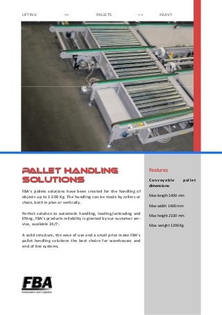 Features
Conveyable pallet
dimensions:
Max length 1400 mm
Max width 1400 mm
Max height 2100 mm
Max. weight 1200 Kg
FBA’s pallets solutions have been created for the handling of
objects up to 1.500 Kg. The handling can be made by rollers or
chain, both in plan or vertically.
Perfect solution to automatic handling, loading/unloading and
lifting, FBA’s products reliability is granted by our customer ser-
vice, available 24/7.
A solid structure, the ease of use and a small price make FBA’s
pallet handling solutions the best choice for warehouses and
end of line systems.
PALLET HANDLINGPALLET HANDLING
SOLUTIONSSOLUTIONS
LIFTING >> PALLETS >> HEAVY
 