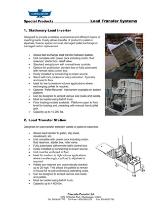 Special Products                                               Load Transfer Systems

1. Stationary Load Inverter

Designed to provide a reliable, economical and efficient means of
inverting loads. Easily allows transfer of product to pallet or
slipsheet, freezer spacer removal, damaged pallet exchange or
damaged carton replacement.


       Allows fast exchange load transfer between pallets.
       Unit complete with power pack including motor, fluid
        reservoir, starter box, relief valve.
       Standard swing boom with manual lever controls.
       Options for pushbutton pendant box or fully automated
        with remote radio control box.
       Easily installed by connecting to power source.
       Stand with fork pockets for easy relocation. Typically
        anchored to floor.
       Ideal for low to medium volume applications where
        exchanging pallets is required.
       Optional “Pallet Retainer” mechanism available on bottom
        platform
       Can be designed to accept various size loads and pallets.
       Must be loaded using forklift truck.
       Floor loading models available. Platforms open to floor
        level for loading and unloading with manual hand pallet
        jack.
       Capacity up to 10,000 lbs.


2. Load Transfer Station

Designed for load transfer between pallets or pallet to slipsheet.

       Allows load transfer to pallet, slip sheet,
        slaveboard, etc.
       Unit complete with power pack including motor,
        fluid reservoir, starter box, relief valve.
       Fully automated with remote radio control box.
       Easily installed by connecting to power source.
       Unit must be anchored to floor.
       Ideal for medium to high volume applications
        where transferring boxed load to slipsheet is
        required.
       Pallets are retained and automatically stacked
        up to 20 high. This allows the pallets to remain
        in-house for re-use and reduce operating costs.
       Can be designed to accept various size loads
        and pallets.
       Must be loaded using forklift truck.
       Capacity up to 4,000 lbs.



                                        Cascade Canada Ltd.
                                  5570 Timberlea Blvd., Mississauga, Ontario
                     Tel. 905-629-7777 Toll Free 1-800-380-2272       Fax. 905-629-7785
 