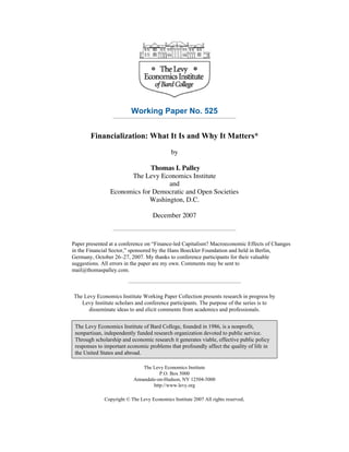 Working Paper No. 525
Financialization: What It Is and Why It Matters*
by
Thomas I. Palley
The Levy Economics Institute
and
Economics for Democratic and Open Societies
Washington, D.C.
December 2007

Paper presented at a conference on “Finance-led Capitalism? Macroeconomic Effects of Changes
in the Financial Sector,” sponsored by the Hans Boeckler Foundation and held in Berlin,
Germany, October 26–27, 2007. My thanks to conference participants for their valuable
suggestions. All errors in the paper are my own. Comments may be sent to
mail@thomaspalley.com.

The Levy Economics Institute Working Paper Collection presents research in progress by
Levy Institute scholars and conference participants. The purpose of the series is to
disseminate ideas to and elicit comments from academics and professionals.
The Levy Economics Institute of Bard College, founded in 1986, is a nonprofit,
nonpartisan, independently funded research organization devoted to public service.
Through scholarship and economic research it generates viable, effective public policy
responses to important economic problems that profoundly affect the quality of life in
the United States and abroad.
The Levy Economics Institute
P.O. Box 5000
Annandale-on-Hudson, NY 12504-5000
http://www.levy.org
Copyright © The Levy Economics Institute 2007 All rights reserved.

 
