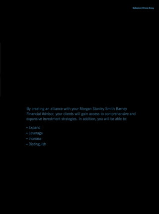 Professional Alliance Group




As trusted advisor to your clients, you know that the most important
role you play is helping your clients meet their goals and objectives
while continuing to search for ways to exceed their expectations.
More and more clients are seeking comprehensive strategies from
their professional advisors that extend beyond their advisor’s area
of knowledge and into the arena of financial advice and investing.
The Professional Alliance Group Program combines the solutions you
provide clients with the wealth management advice and investment
knowledge of a Morgan Stanley Smith Barney Financial Advisor. This
alliance will not only help enhance your value proposition to clients,
but will also entitle you to receive a percentage of the investment
advisory fees paid by referred clients.

By creating an alliance with your Morgan Stanley Smith Barney
Financial Advisor, your clients will gain access to comprehensive and
expansive investment strategies. In addition, you will be able to:

 Expand the services available to your clients
 Leverage the experience of an industry leader in wealth management
 Increase potential of profitability through a net recurring revenue stream
 Distinguish your firm from the competition




                                                                  MORGAN STANLEY SMITH BARNEY/01
 