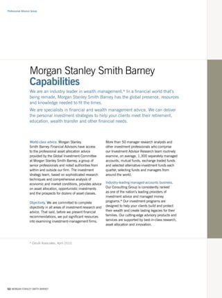 Professional Alliance Group




                    Morgan Stanley Smith Barney
                    Capabilities
                    We are an industry leader in wealth management.* In a financial world that’s
                    being remade, Morgan Stanley Smith Barney has the global presence, resources
                    and knowledge needed to fit the times.
                    We are specialists in financial and wealth management advice. We can deliver
                    the personal investment strategies to help your clients meet their retirement,
                    education, wealth transfer and other financial needs.



                    World-class advice. Morgan Stanley                    More than 50 manager research analysts and
                    Smith Barney Financial Advisors have access           other investment professionals who comprise
                    to the professional asset allocation advice           our Investment Advisor Research team routinely
                    provided by the Global Investment Committee           examine, on average, 1,300 separately managed
                    at Morgan Stanley Smith Barney, a group of            accounts, mutual funds, exchange traded funds
                    senior professionals and noted authorities from       and selected alternative-investment funds each
                    within and outside our firm. The investment           quarter, selecting funds and managers from
                    strategy team, based on sophisticated research        around the world.
                    techniques and comprehensive analysis of
                    economic and market conditions, provides advice       Industry-leading managed-accounts business.
                    on asset allocation, opportunistic investments        Our Consulting Group is consistently ranked
                    and the prospects for dozens of asset classes.        as one of the nation’s leading providers of
                                                                          investment advice and managed money
                    Objectivity. We are committed to complete             programs.* Our investment programs are
                    objectivity in all areas of investment research and   designed to help your clients build and protect
                    advice. That said, before we present financial        their wealth and create lasting legacies for their
                    recommendations, we put significant resources         families. Our cutting-edge advisory products and
                    into examining investment-management firms.           services are supported by best-in-class research,
                                                                          asset allocation and innovation.




                    * Cerulli Associates, April 2010.




02/ MORGAN STANLEY SMITH BARNEY
 