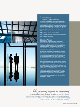 Comprehensive
                 Consulting Group Services
                 Our primary focus in working with clients is to help them
                 achieve their financial goals and objectives. Before making
                 any recommendations, a Financial Advisor will conduct a
                 thorough analysis of your client’s existing investment portfolio
                 and gain a solid understanding of their short- and long-term
                 goals and objectives. Then, the Financial Advisor will assist
                 your client by utilizing the following four-step process:
                 STEP 1: Set their financial objectives
                 STEP 2: Develop an asset allocation strategy
                 STEP 3: Identify appropriate investments for client selection
                 STEP 4: Monitor performance


                 Objective Advice
                 Your clients have access to a suite of professionally
                 managed programs. The investment programs include
                 separately managed accounts, mutual and exchange
                 traded funds, individual securities and selected alternative
                 investment strategies. Each program will be carefully
                 reviewed and recommended to your clients based on their
                 individual investment objectives.

                 An overarching feature of our managed account strategies
                 is the delivery of objective advice. Our Investment Advisor
                 Research team reviews and evaluates approximately
                 1,300 investment strategies every quarter. We believe that
                 our advisor research team is one of the largest in the
                 investment consulting industry and is a significant strength
                 of our organization.

                 When your clients invest in our managed account programs,
                 you receive a percentage of the advisory fee charged to the
                 client. This fee structure is fully disclosed to your client
                 and they are required to sign a disclosure document, which
                 informs them of this fee structure. Your clients do not incur
                 additional fees as a result of the referral.

                 In addition, our alliance program is non-exclusive, which
                 means that you and your firm are permitted to offer your
                 clients several managed account providers. We believe
                 this is yet another feature of our program, that helps you
                 maintain your objectivity and act in the best interests of
                 your clients at all times.




              Our advisory programs are supported by
     best-in-class investment research, professional
allocation advice and innovative financial strategies,
                  customized to your client’s needs.”
                                                                        MORGAN STANLEY SMITH BARNEY/03
 