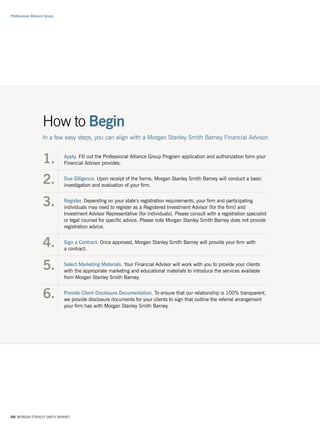 Professional Alliance Group




                    How to Begin
                    In a few easy steps, you can align with a Morgan Stanley Smith Barney Financial Advisor:


                    1.        Apply. Fill out the Professional Alliance Group Program application and authorization form your
                              Financial Advisor provides.


                    2.        Due Diligence. Upon receipt of the forms, Morgan Stanley Smith Barney will conduct a basic
                              investigation and evaluation of your firm.


                    3.        Register. Depending on your state’s registration requirements, your firm and participating
                              individuals may need to register as a Registered Investment Advisor (for the firm) and
                              Investment Advisor Representative (for individuals). Please consult with a registration specialist
                              or legal counsel for specific advice. Please note Morgan Stanley Smith Barney does not provide
                              registration advice.


                    4.        Sign a Contract. Once approved, Morgan Stanley Smith Barney will provide your firm with
                              a contract.


                    5.        Select Marketing Materials. Your Financial Advisor will work with you to provide your clients
                              with the appropriate marketing and educational materials to introduce the services available
                              from Morgan Stanley Smith Barney.


                    6.        Provide Client Disclosure Documentation. To ensure that our relationship is 100% transparent,
                              we provide disclosure documents for your clients to sign that outline the referral arrangement
                              your firm has with Morgan Stanley Smith Barney.




04/ MORGAN STANLEY SMITH BARNEY
 