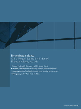 By creating an alliance
with a Morgan Stanley Smith Barney
Financial Advisor, you will:
 Expand the breadth of services available to your clients
 Leverage the experience of an industry leader in wealth management
 Increase potential of profitability through a net recurring revenue stream
 Distinguish your firm from the competition




                                                                              MORGAN STANLEY SMITH BARNEY/05
 