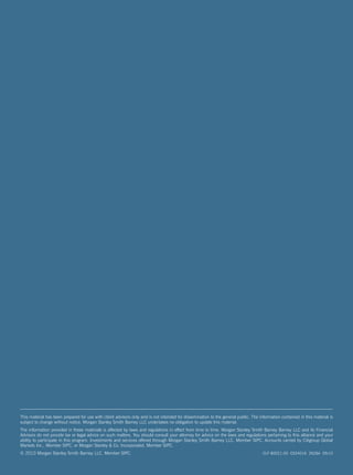This material has been prepared for use with client advisors only and is not intended for dissemination to the general public. The information contained in this material is
subject to change without notice. Morgan Stanley Smith Barney LLC undertakes no obligation to update this material.
The information provided in these materials is affected by laws and regulations in effect from time to time. Morgan Stanley Smith Barney Barney LLC and its Financial
Advisors do not provide tax or legal advice on such matters. You should consult your attorney for advice on the laws and regulations pertaining to this alliance and your
ability to participate in this program. Investments and services offered through Morgan Stanley Smith Barney LLC, Member SIPC. Accounts carried by Citigroup Global
Markets Inc., Member SIPC, or Morgan Stanley & Co. Incorporated, Member SIPC.
© 2010 Morgan Stanley Smith Barney LLC. Member SIPC.                                                                                 CLF 80021-00 CS24016 2626A 05/10
 