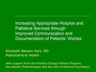 Increasing Appropriate Hospice and
Palliative Services through
Improved Communication and
Documentation of Patients’ Wishes
Elizabeth Balsam Hart, MD
MaineGeneral Health
With support from the Practice Change Fellows Program,
the Atlantic Philanthropies and the John A Hartford Foundation
 