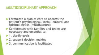 MULTIDISCIPLINARY APPROACH
 Formulate a plan of care to address the
patient’s psychological, social, cultural and
spiritual needs.(multifaceted)
 Conferences with families and teams are
necessary and essential to:
 1. clarify goals
 2. support decision making
 3. communication is facilitated
 