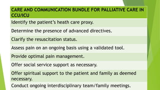 CARE AND COMMUNICATION BUNDLE FOR PALLIATIVE CARE IN
CCU/ICU
Identify the patient’s heath care proxy.
Determine the presence of advanced directives.
Clarify the resuscitation status.
Assess pain on an ongoing basis using a validated tool.
Provide optimal pain management.
Offer social service support as necessary.
Offer spiritual support to the patient and family as deemed
necessary.
Conduct ongoing interdisciplinary team/family meetings.
 