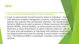 SBAR
 https://www.interiorhealth.ca/sites/Partners/palliative/Documents/855211_SBAR%20for%20C
ommunicating%20Palliative%20and%20End-of-Life%20Care%20Needs.pdf
 A tool to communicate focused concerns about an individual / family
with palliative symptom management concerns, transitional needs, or
distress that requires inter-professional attention. The standardized
Palliative SBAR can be used to present in Whole Community Palliative
Rounds (WCPR), Clinical Huddles, to communicate succinctly with
Physicians or Nurse Practitioners to obtain relevant orders for care, or
for warm and cold handovers of individuals with palliative needs who
are being transferred across the settings to ensure better continuity of
care. This Palliative SBAR is a worksheet. Inclusion in the chart is
optional
 
