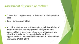 Assessment of source of conflict
 3 essential components of professional nursing practice
are:
 Care, cure, coordination
 A critical care nurse must have a thorough knowledge of
interrelatedness of body systems; recognition and
appreciation of a person’s wholeness, uniqueness and
significant social environmental relationships;
appreciation of the collaborative role of all health team
members. (AACN, 2002)
 