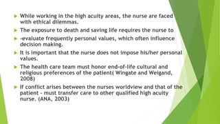  While working in the high acuity areas, the nurse are faced
with ethical dilemmas.
 The exposure to death and saving life requires the nurse to
 -evaluate frequently personal values, which often influence
decision making.
 It is important that the nurse does not impose his/her personal
values.
 The health care team must honor end-of-life cultural and
religious preferences of the patient( Wingate and Weigand,
2008)
 If conflict arises between the nurses worldview and that of the
patient – must transfer care to other qualified high acuity
nurse. (ANA, 2003)
 