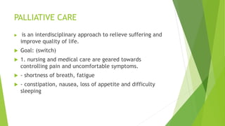 PALLIATIVE CARE
 is an interdisciplinary approach to relieve suffering and
improve quality of life.
 Goal: (switch)
 1. nursing and medical care are geared towards
controlling pain and uncomfortable symptoms.
 - shortness of breath, fatigue
 - constipation, nausea, loss of appetite and difficulty
sleeping
 