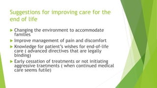 Suggestions for improving care for the
end of life
 Changing the environment to accommodate
families
 Improve management of pain and discomfort
 Knowledge for patient’s wishes for end-of-life
care ( advanced directives that are legally
binding)
 Early cessation of treatments or not initiating
aggressive traetments ( when continued medical
care seems futile)
 